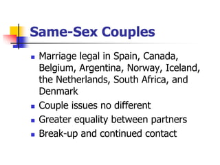 Same-Sex Couples 
 Marriage legal in Spain, Canada, 
Belgium, Argentina, Norway, Iceland, 
the Netherlands, South Africa, and 
Denmark 
 Couple issues no different 
 Greater equality between partners 
 Break-up and continued contact 
 