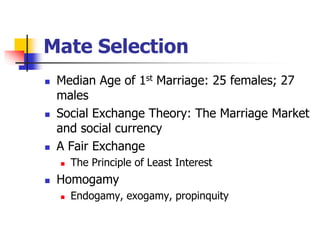 Mate Selection 
 Median Age of 1st Marriage: 25 females; 27 
males 
 Social Exchange Theory: The Marriage Market 
and social currency 
 A Fair Exchange 
 The Principle of Least Interest 
 Homogamy 
 Endogamy, exogamy, propinquity 
 