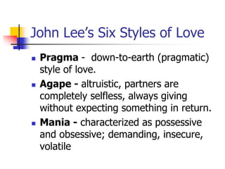 John Lee’s Six Styles of Love 
 Pragma - down-to-earth (pragmatic) 
style of love. 
 Agape - altruistic, partners are 
completely selfless, always giving 
without expecting something in return. 
 Mania - characterized as possessive 
and obsessive; demanding, insecure, 
volatile 
 
