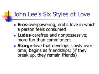 John Lee’s Six Styles of Love 
 Eros-overpowering, erotic love in which 
a person feels consumed 
 Ludus-carefree and nonpossessive; 
more fun than commitment 
 Storge-love that develops slowly over 
time; begins as friendships; (if they 
break up, they remain friends) 
 