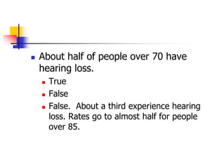  About half of people over 70 have 
hearing loss. 
 True 
 False 
 False. About a third experience hearing 
loss. Rates go to almost half for people 
over 85. 
 