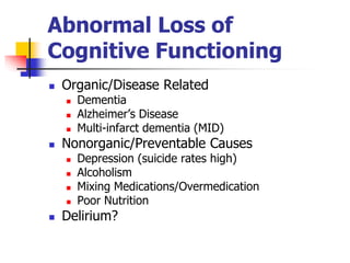 Abnormal Loss of 
Cognitive Functioning 
 Organic/Disease Related 
 Dementia 
 Alzheimer’s Disease 
 Multi-infarct dementia (MID) 
 Nonorganic/Preventable Causes 
 Depression (suicide rates high) 
 Alcoholism 
 Mixing Medications/Overmedication 
 Poor Nutrition 
 Delirium? 
 
