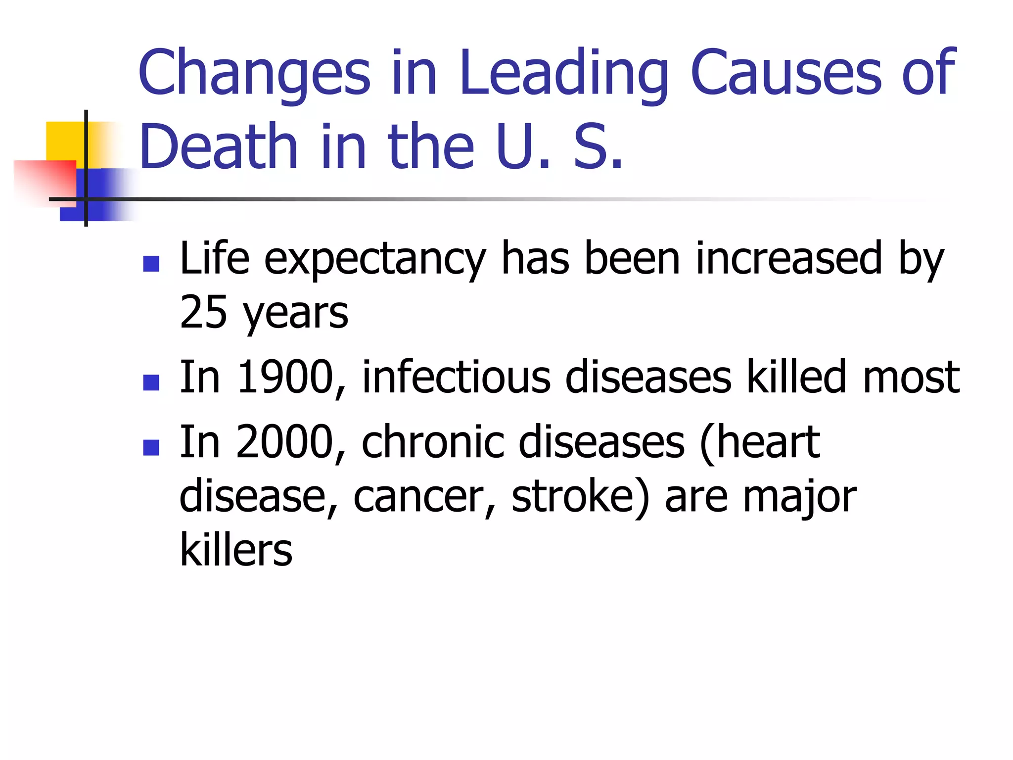 Changes in Leading Causes of 
Death in the U. S. 
 Life expectancy has been increased by 
25 years 
 In 1900, infectious diseases killed most 
 In 2000, chronic diseases (heart 
disease, cancer, stroke) are major 
killers 
 