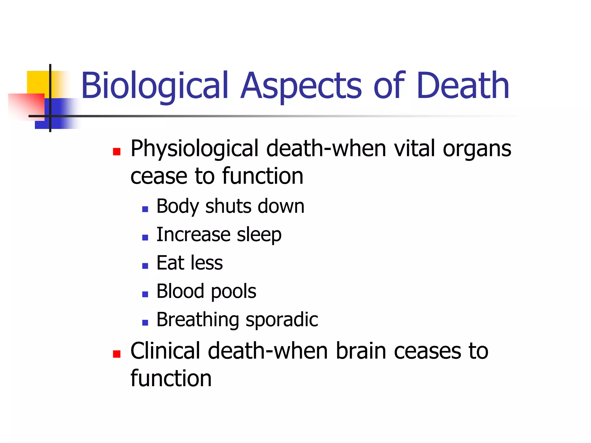 Biological Aspects of Death 
 Physiological death-when vital organs 
cease to function 
 Body shuts down 
 Increase sleep 
 Eat less 
 Blood pools 
 Breathing sporadic 
 Clinical death-when brain ceases to 
function 
 