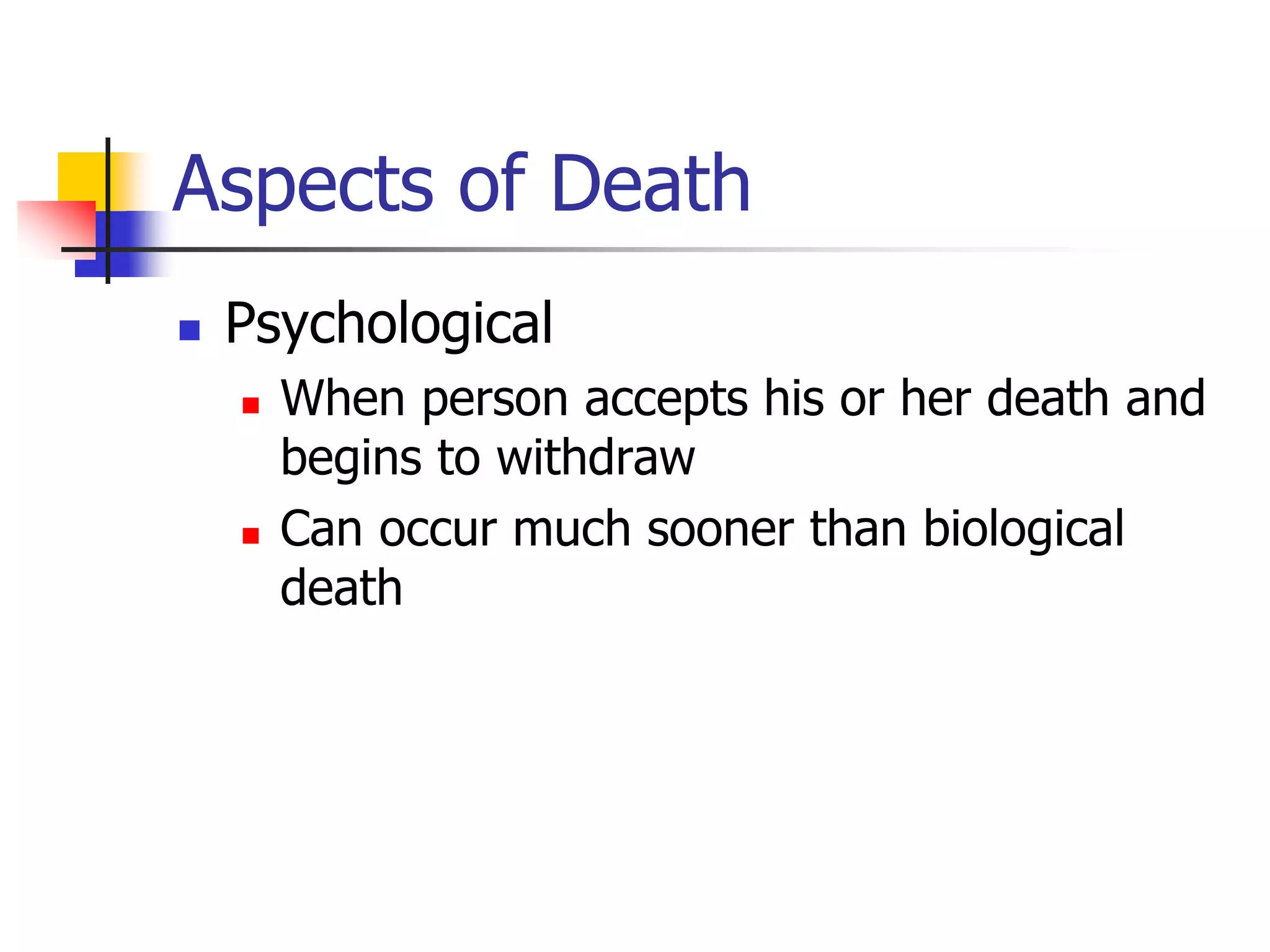 Aspects of Death 
 Psychological 
 When person accepts his or her death and 
begins to withdraw 
 Can occur much sooner than biological 
death 
 