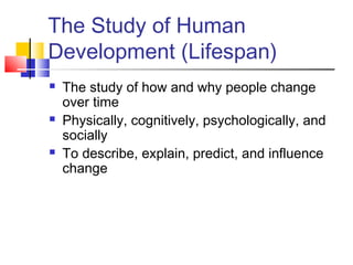 The Study of Human 
Development (Lifespan) 
 The study of how and why people change 
over time 
 Physically, cognitively, psychologically, and 
socially 
 To describe, explain, predict, and influence 
change 
 