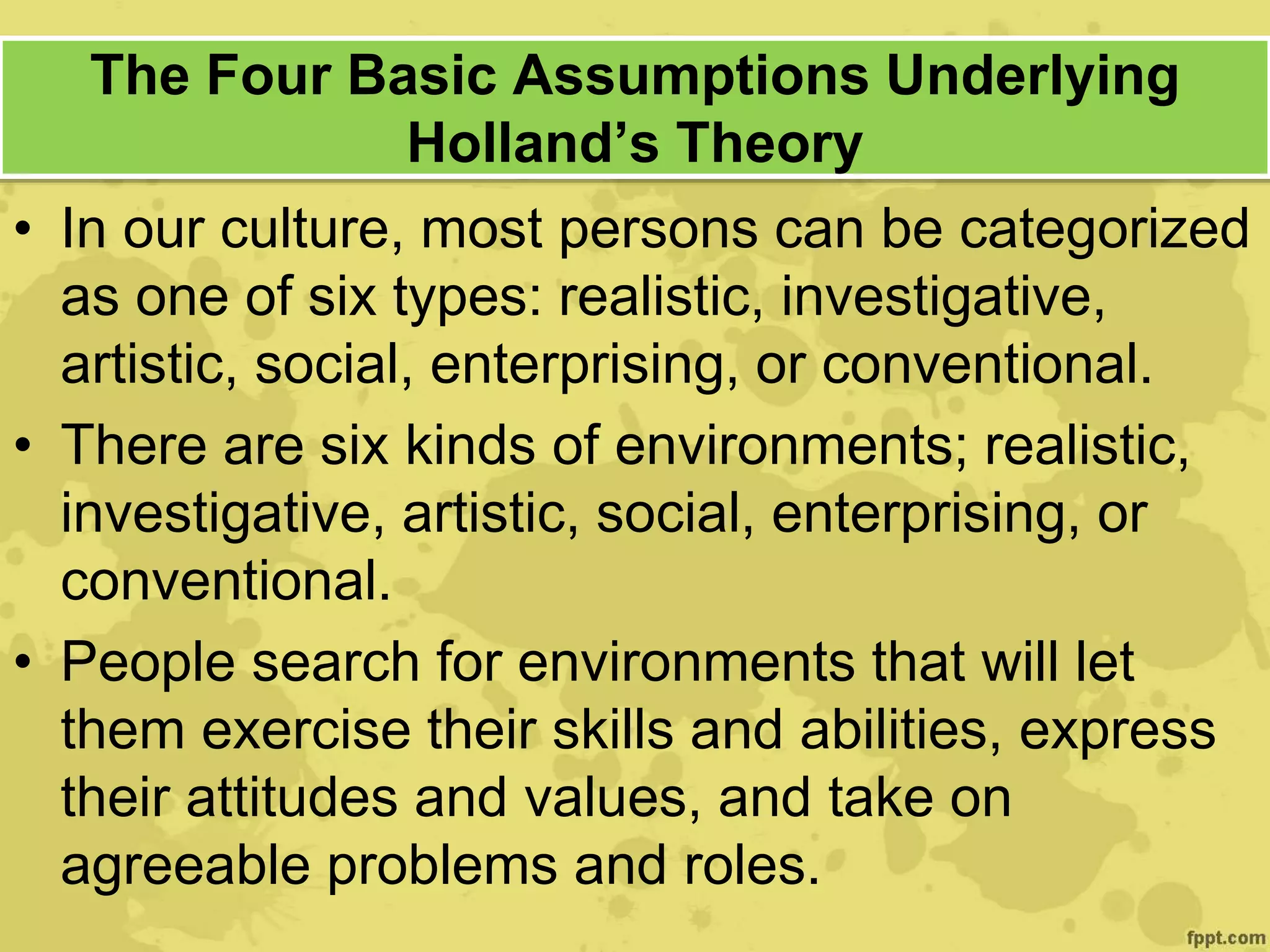 The Four Basic Assumptions Underlying
Holland’s Theory
• In our culture, most persons can be categorized
as one of six types: realistic, investigative,
artistic, social, enterprising, or conventional.
• There are six kinds of environments; realistic,
investigative, artistic, social, enterprising, or
conventional.
• People search for environments that will let
them exercise their skills and abilities, express
their attitudes and values, and take on
agreeable problems and roles.
 