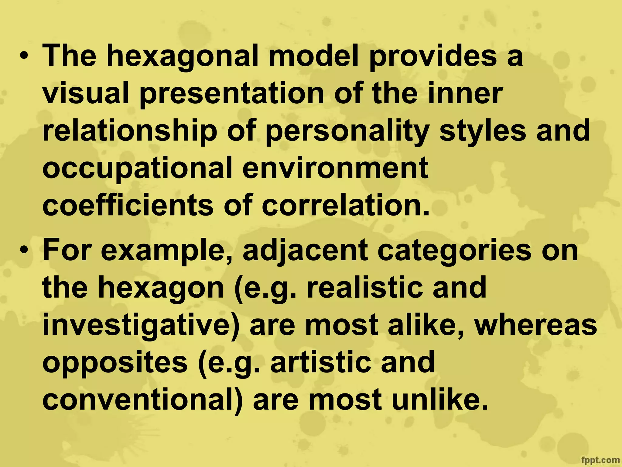 • The hexagonal model provides a
visual presentation of the inner
relationship of personality styles and
occupational environment
coefficients of correlation.
• For example, adjacent categories on
the hexagon (e.g. realistic and
investigative) are most alike, whereas
opposites (e.g. artistic and
conventional) are most unlike.
 
