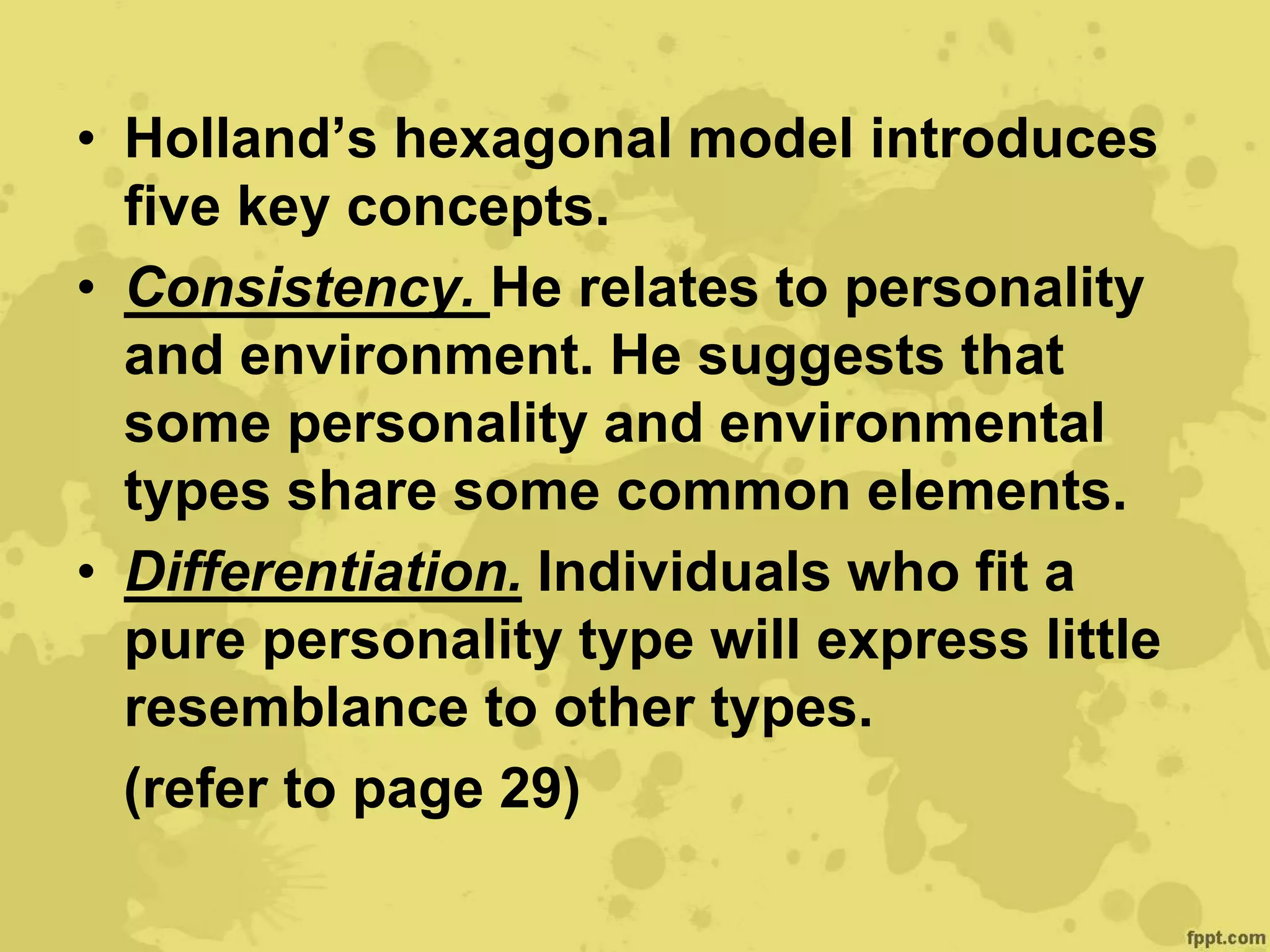 • Holland’s hexagonal model introduces
five key concepts.
• Consistency. He relates to personality
and environment. He suggests that
some personality and environmental
types share some common elements.
• Differentiation. Individuals who fit a
pure personality type will express little
resemblance to other types.
(refer to page 29)
 