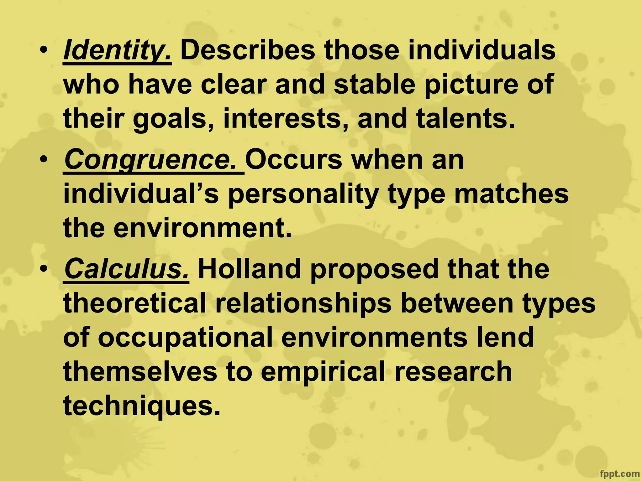 • Identity. Describes those individuals
who have clear and stable picture of
their goals, interests, and talents.
• Congruence. Occurs when an
individual’s personality type matches
the environment.
• Calculus. Holland proposed that the
theoretical relationships between types
of occupational environments lend
themselves to empirical research
techniques.
 