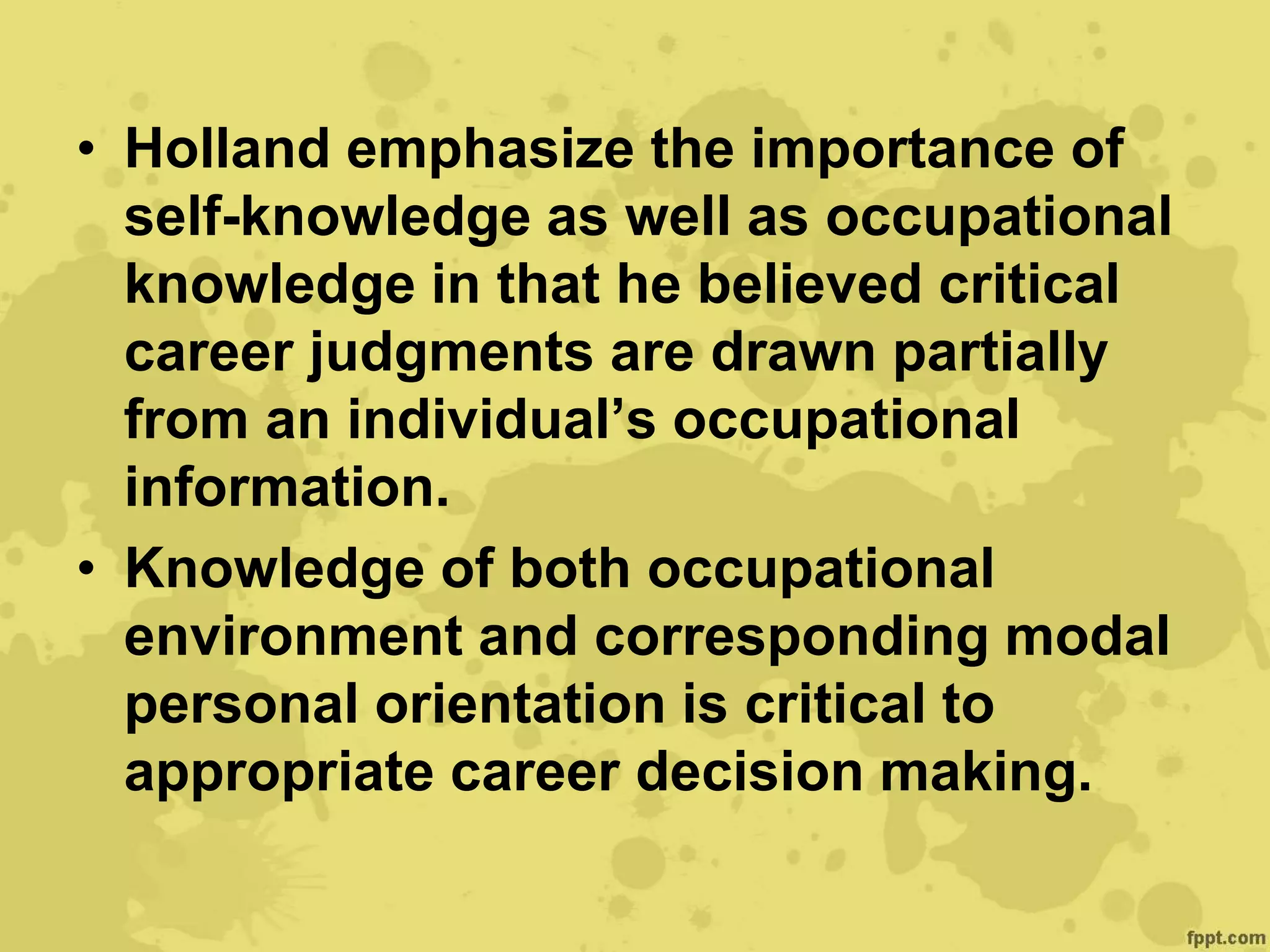 • Holland emphasize the importance of
self-knowledge as well as occupational
knowledge in that he believed critical
career judgments are drawn partially
from an individual’s occupational
information.
• Knowledge of both occupational
environment and corresponding modal
personal orientation is critical to
appropriate career decision making.
 