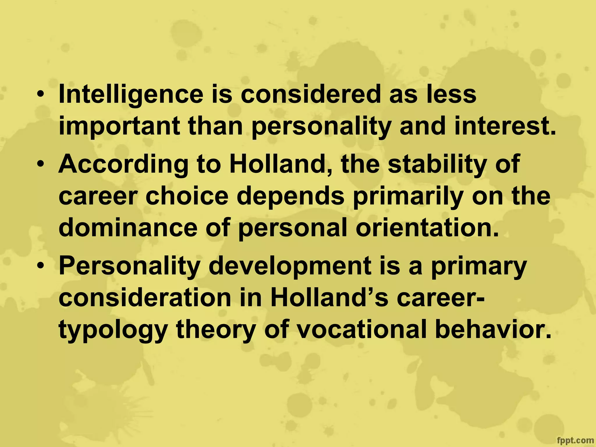 • Intelligence is considered as less
important than personality and interest.
• According to Holland, the stability of
career choice depends primarily on the
dominance of personal orientation.
• Personality development is a primary
consideration in Holland’s career-
typology theory of vocational behavior.
 