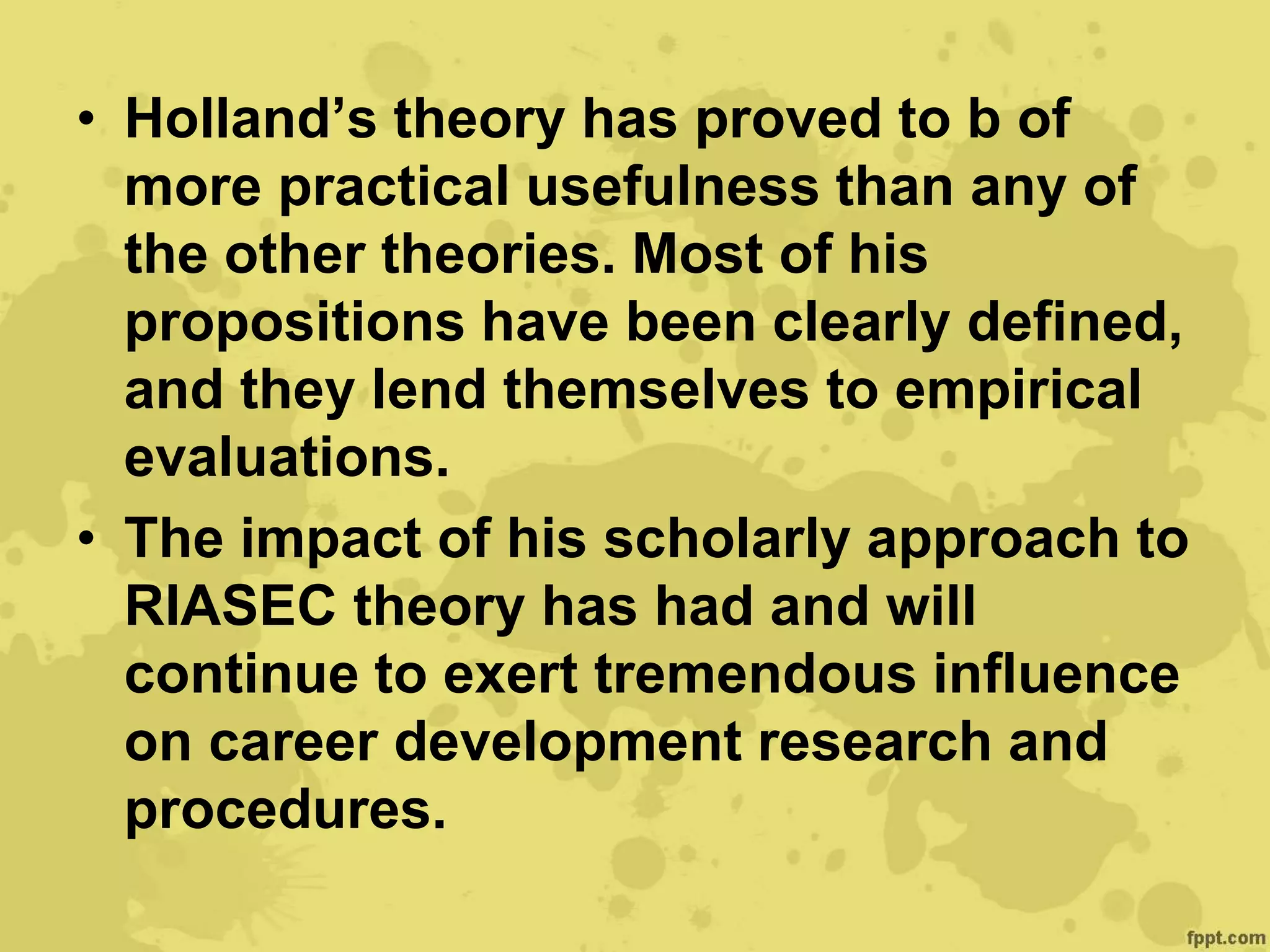 • Holland’s theory has proved to b of
more practical usefulness than any of
the other theories. Most of his
propositions have been clearly defined,
and they lend themselves to empirical
evaluations.
• The impact of his scholarly approach to
RIASEC theory has had and will
continue to exert tremendous influence
on career development research and
procedures.
 