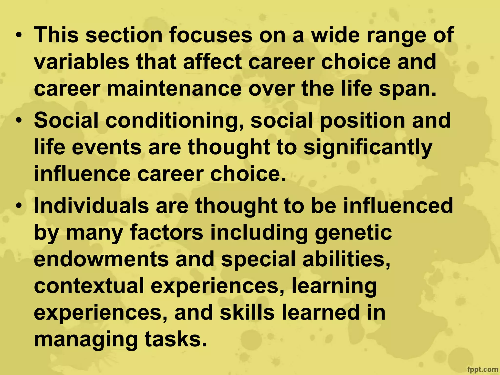• This section focuses on a wide range of
variables that affect career choice and
career maintenance over the life span.
• Social conditioning, social position and
life events are thought to significantly
influence career choice.
• Individuals are thought to be influenced
by many factors including genetic
endowments and special abilities,
contextual experiences, learning
experiences, and skills learned in
managing tasks.
 