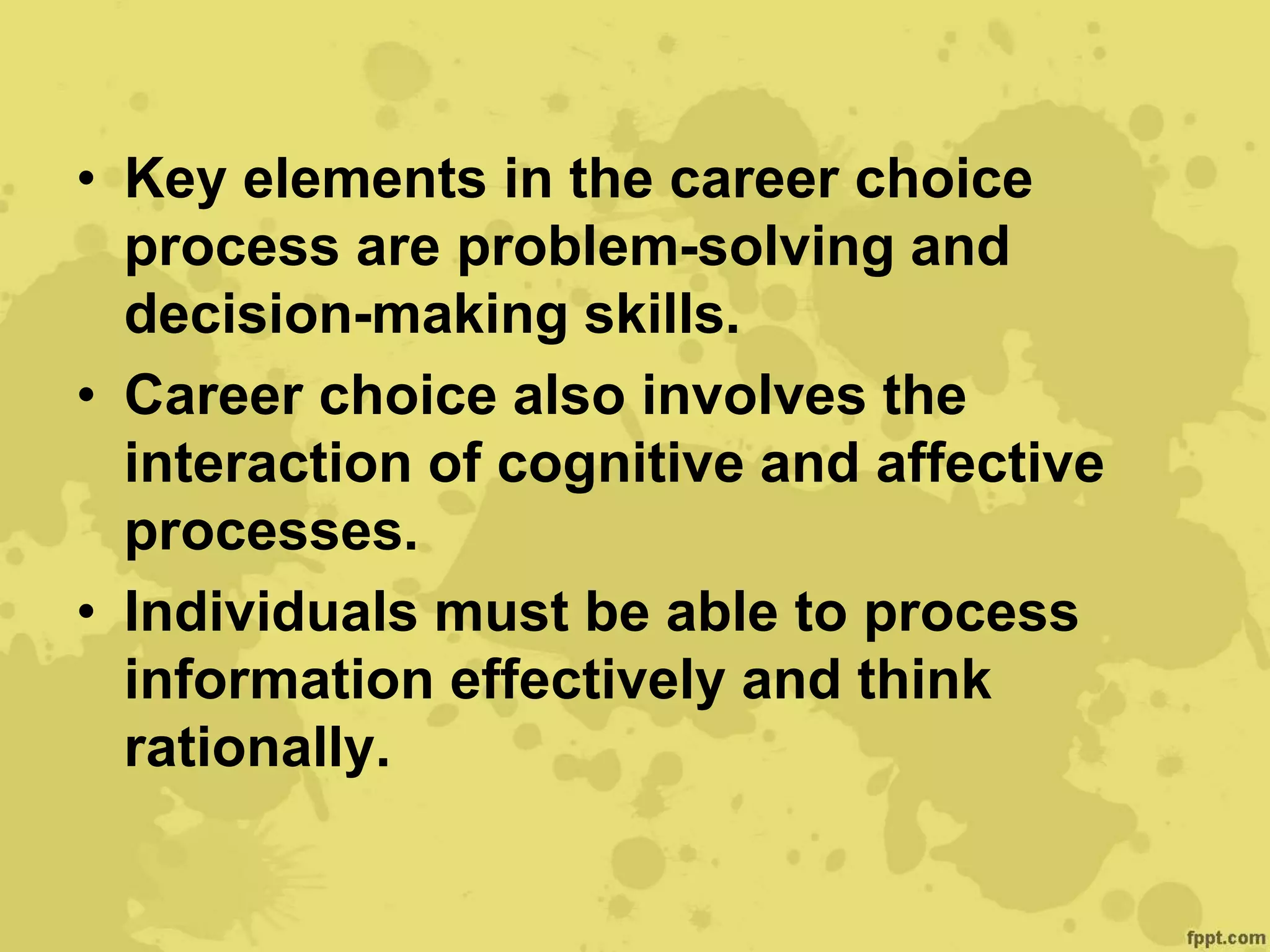 • Key elements in the career choice
process are problem-solving and
decision-making skills.
• Career choice also involves the
interaction of cognitive and affective
processes.
• Individuals must be able to process
information effectively and think
rationally.
 