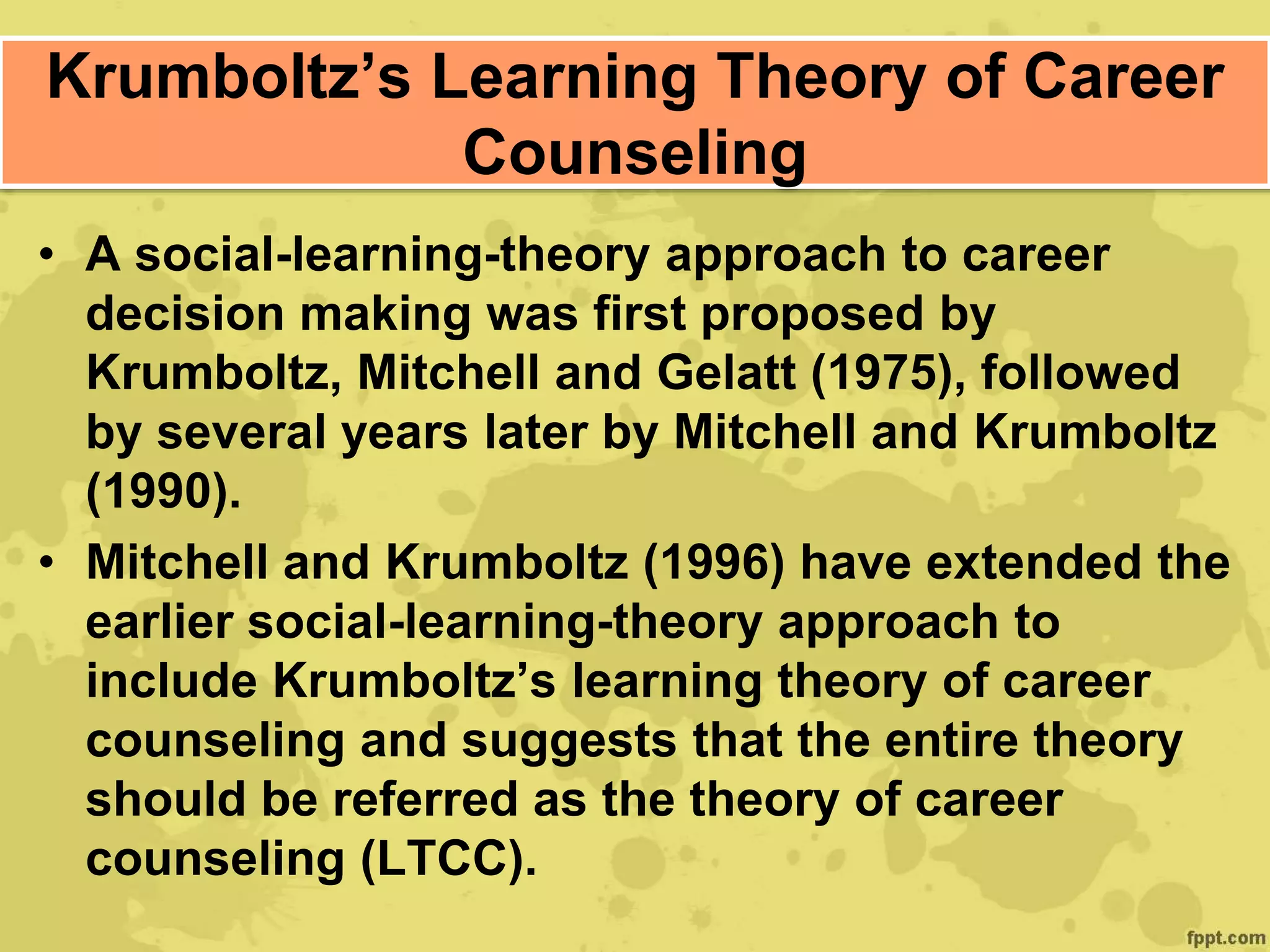 Krumboltz’s Learning Theory of Career
Counseling
• A social-learning-theory approach to career
decision making was first proposed by
Krumboltz, Mitchell and Gelatt (1975), followed
by several years later by Mitchell and Krumboltz
(1990).
• Mitchell and Krumboltz (1996) have extended the
earlier social-learning-theory approach to
include Krumboltz’s learning theory of career
counseling and suggests that the entire theory
should be referred as the theory of career
counseling (LTCC).
 