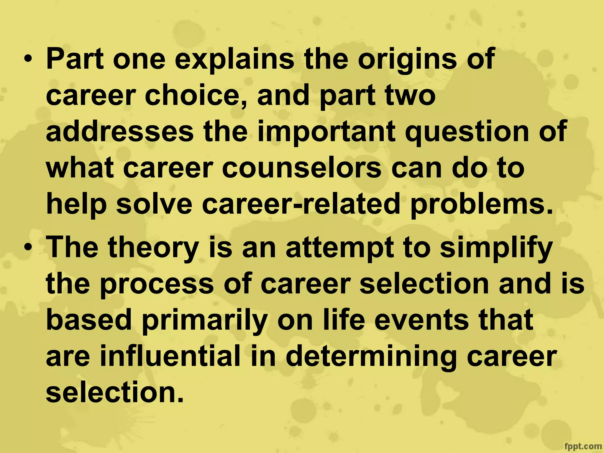 • Part one explains the origins of
career choice, and part two
addresses the important question of
what career counselors can do to
help solve career-related problems.
• The theory is an attempt to simplify
the process of career selection and is
based primarily on life events that
are influential in determining career
selection.
 