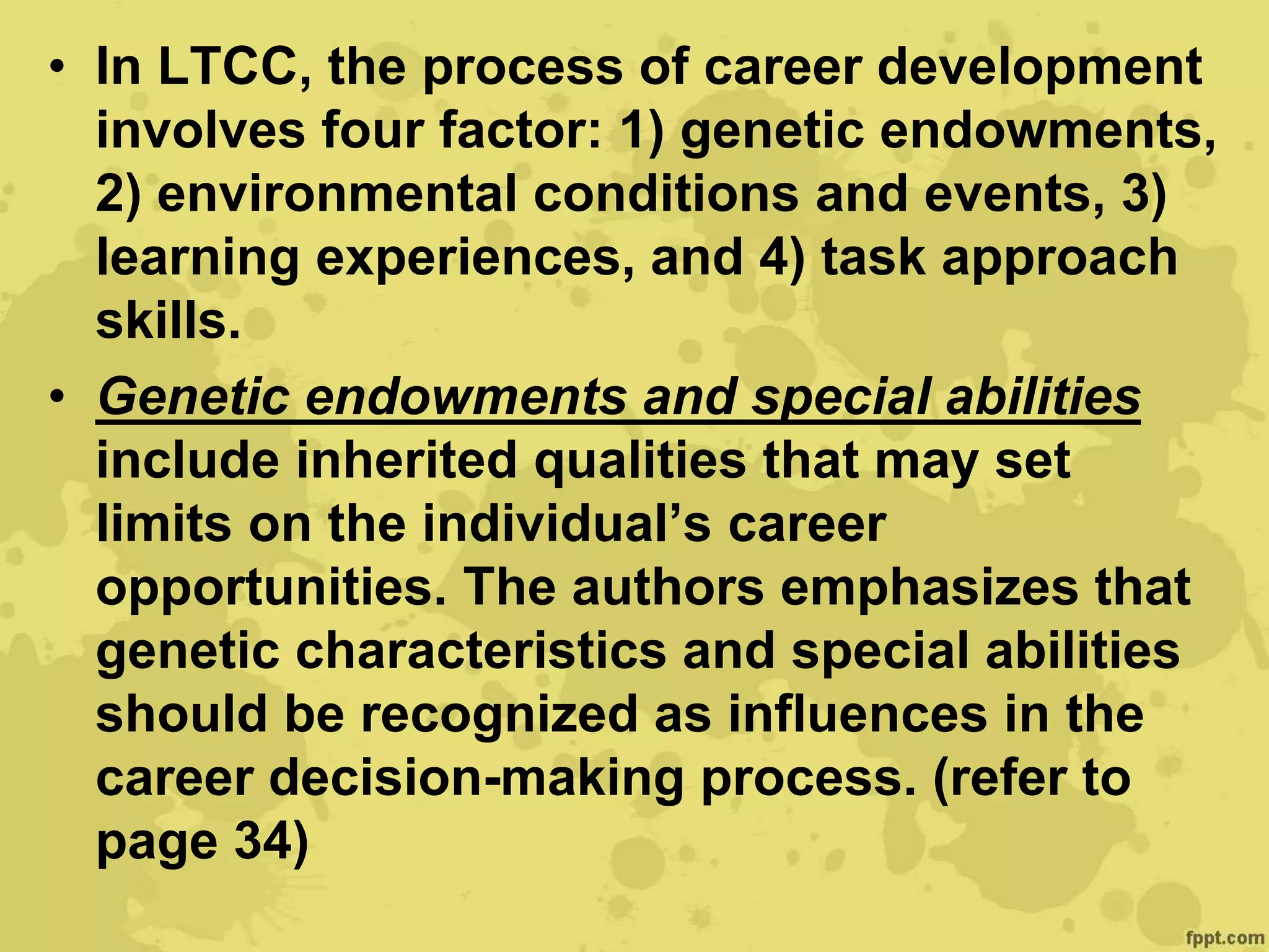 • In LTCC, the process of career development
involves four factor: 1) genetic endowments,
2) environmental conditions and events, 3)
learning experiences, and 4) task approach
skills.
• Genetic endowments and special abilities
include inherited qualities that may set
limits on the individual’s career
opportunities. The authors emphasizes that
genetic characteristics and special abilities
should be recognized as influences in the
career decision-making process. (refer to
page 34)
 
