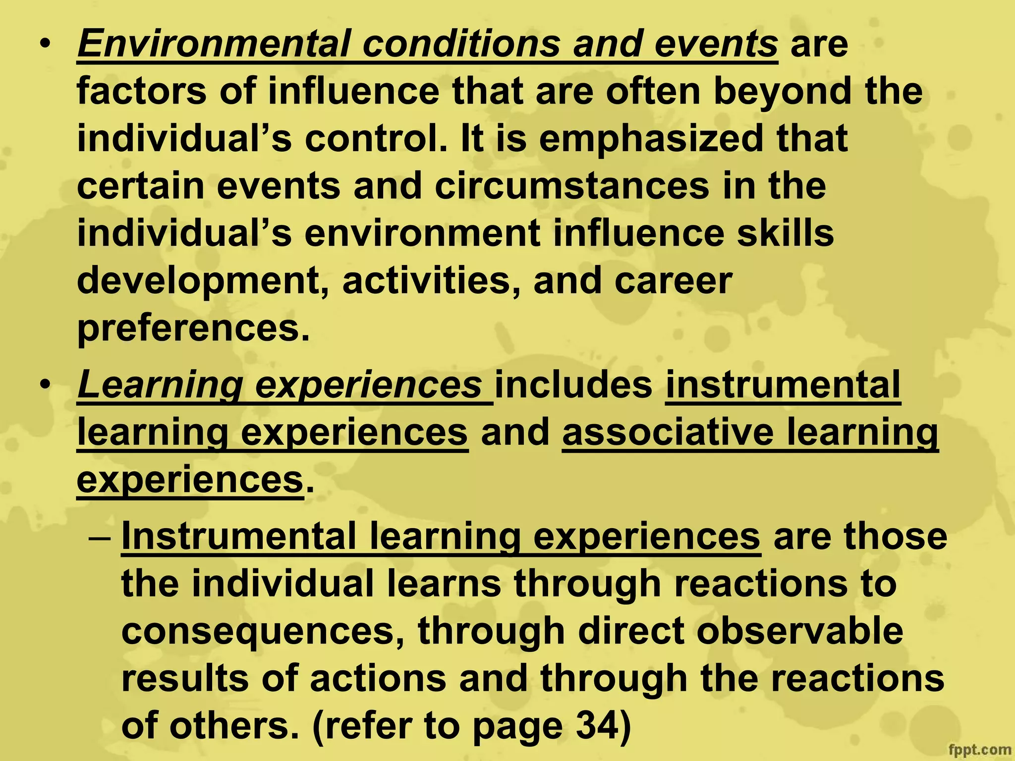 • Environmental conditions and events are
factors of influence that are often beyond the
individual’s control. It is emphasized that
certain events and circumstances in the
individual’s environment influence skills
development, activities, and career
preferences.
• Learning experiences includes instrumental
learning experiences and associative learning
experiences.
– Instrumental learning experiences are those
the individual learns through reactions to
consequences, through direct observable
results of actions and through the reactions
of others. (refer to page 34)
 