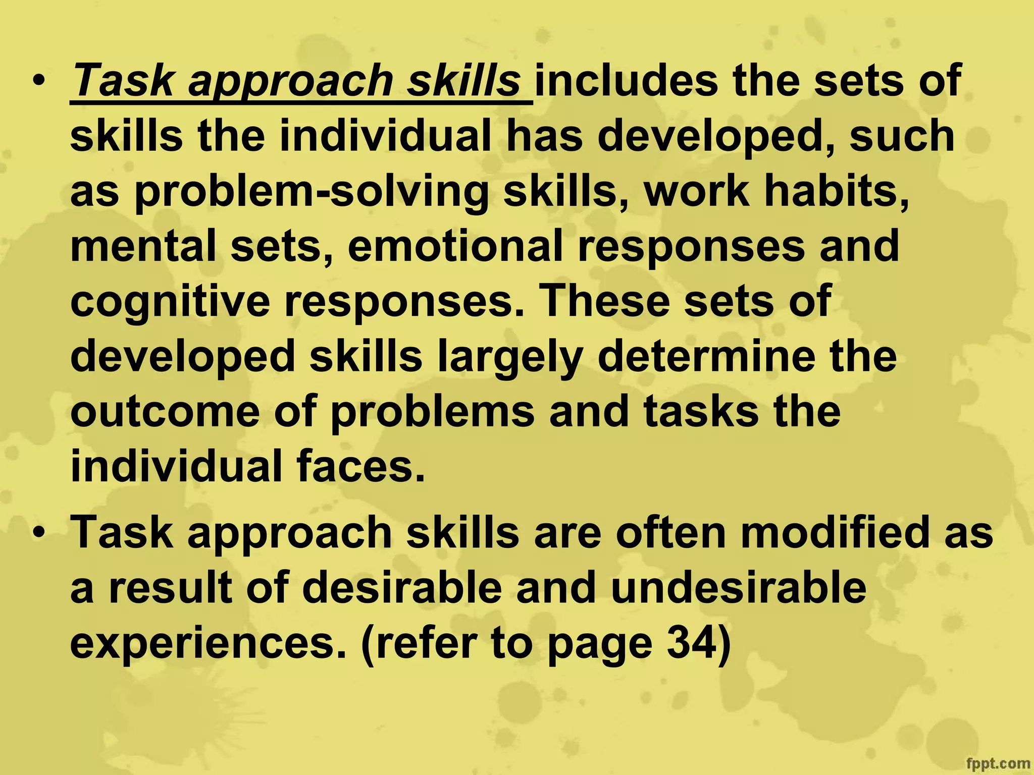 • Task approach skills includes the sets of
skills the individual has developed, such
as problem-solving skills, work habits,
mental sets, emotional responses and
cognitive responses. These sets of
developed skills largely determine the
outcome of problems and tasks the
individual faces.
• Task approach skills are often modified as
a result of desirable and undesirable
experiences. (refer to page 34)
 