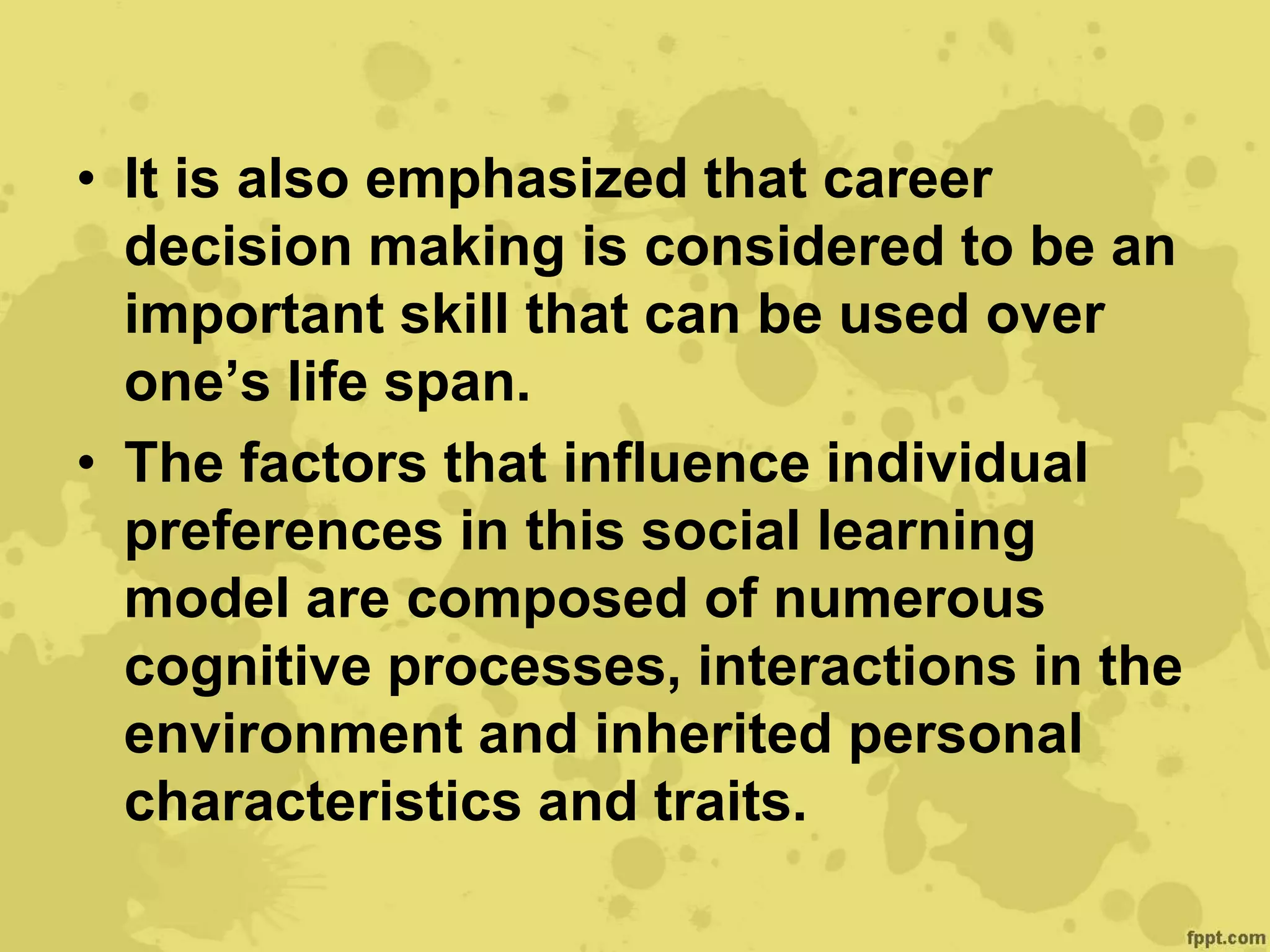 • It is also emphasized that career
decision making is considered to be an
important skill that can be used over
one’s life span.
• The factors that influence individual
preferences in this social learning
model are composed of numerous
cognitive processes, interactions in the
environment and inherited personal
characteristics and traits.
 