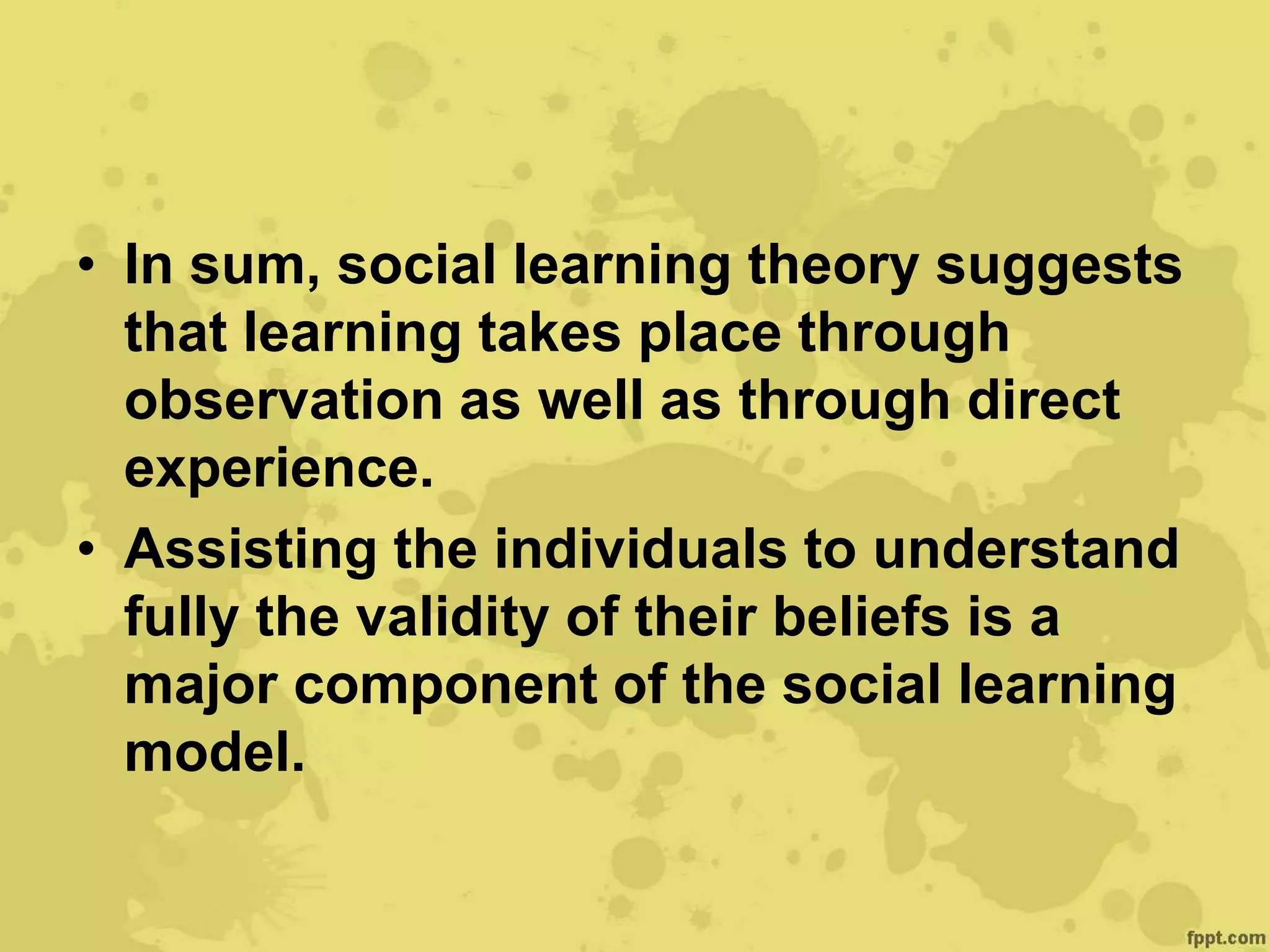 • In sum, social learning theory suggests
that learning takes place through
observation as well as through direct
experience.
• Assisting the individuals to understand
fully the validity of their beliefs is a
major component of the social learning
model.
 
