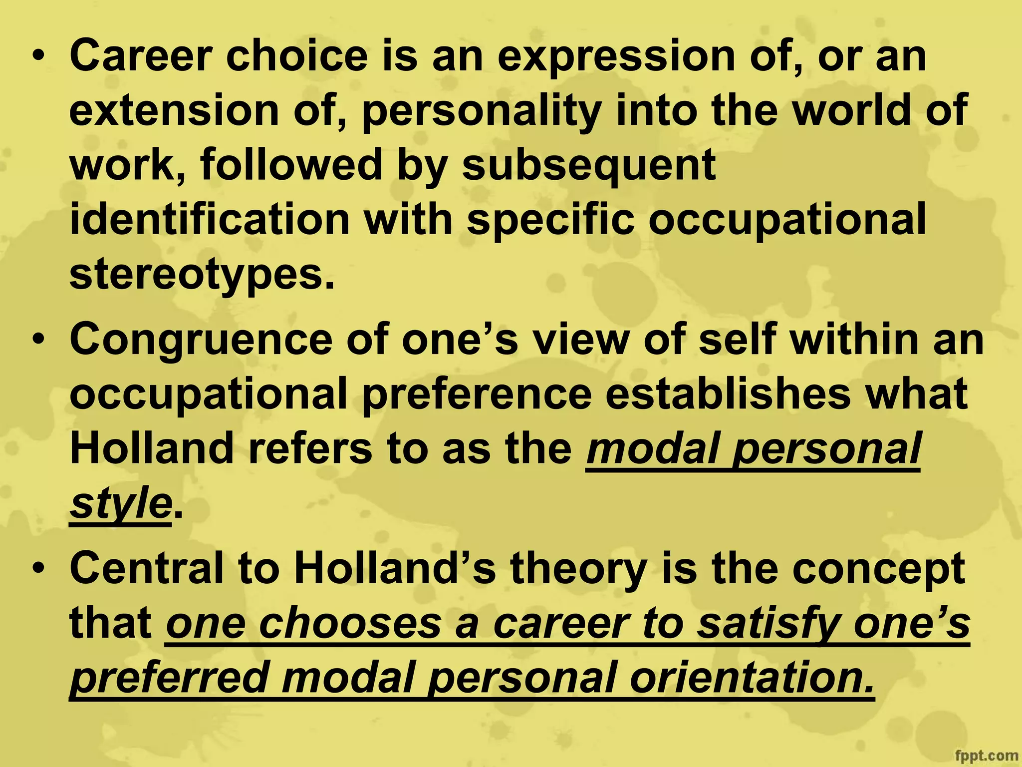 • Career choice is an expression of, or an
extension of, personality into the world of
work, followed by subsequent
identification with specific occupational
stereotypes.
• Congruence of one’s view of self within an
occupational preference establishes what
Holland refers to as the modal personal
style.
• Central to Holland’s theory is the concept
that one chooses a career to satisfy one’s
preferred modal personal orientation.
 