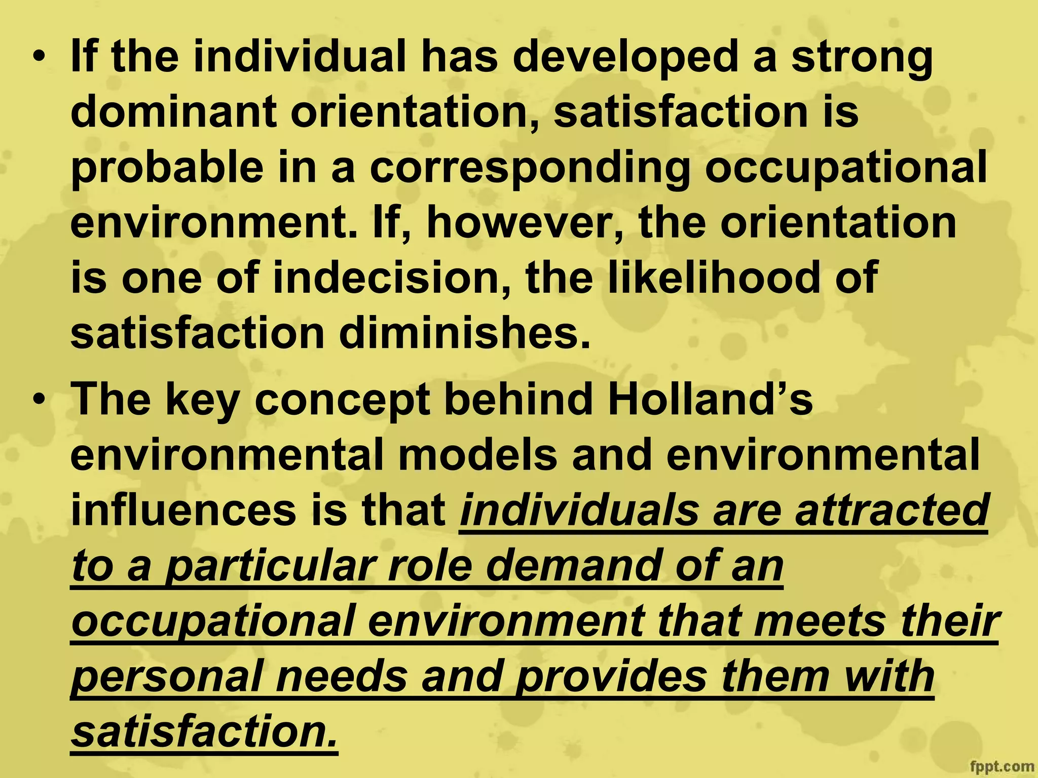 • If the individual has developed a strong
dominant orientation, satisfaction is
probable in a corresponding occupational
environment. If, however, the orientation
is one of indecision, the likelihood of
satisfaction diminishes.
• The key concept behind Holland’s
environmental models and environmental
influences is that individuals are attracted
to a particular role demand of an
occupational environment that meets their
personal needs and provides them with
satisfaction.
 