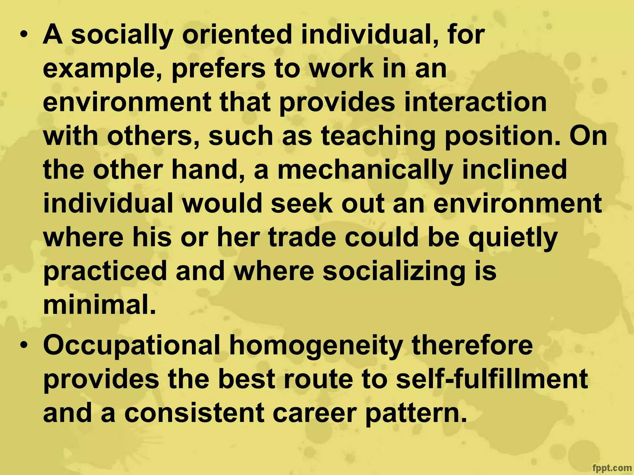 • A socially oriented individual, for
example, prefers to work in an
environment that provides interaction
with others, such as teaching position. On
the other hand, a mechanically inclined
individual would seek out an environment
where his or her trade could be quietly
practiced and where socializing is
minimal.
• Occupational homogeneity therefore
provides the best route to self-fulfillment
and a consistent career pattern.
 
