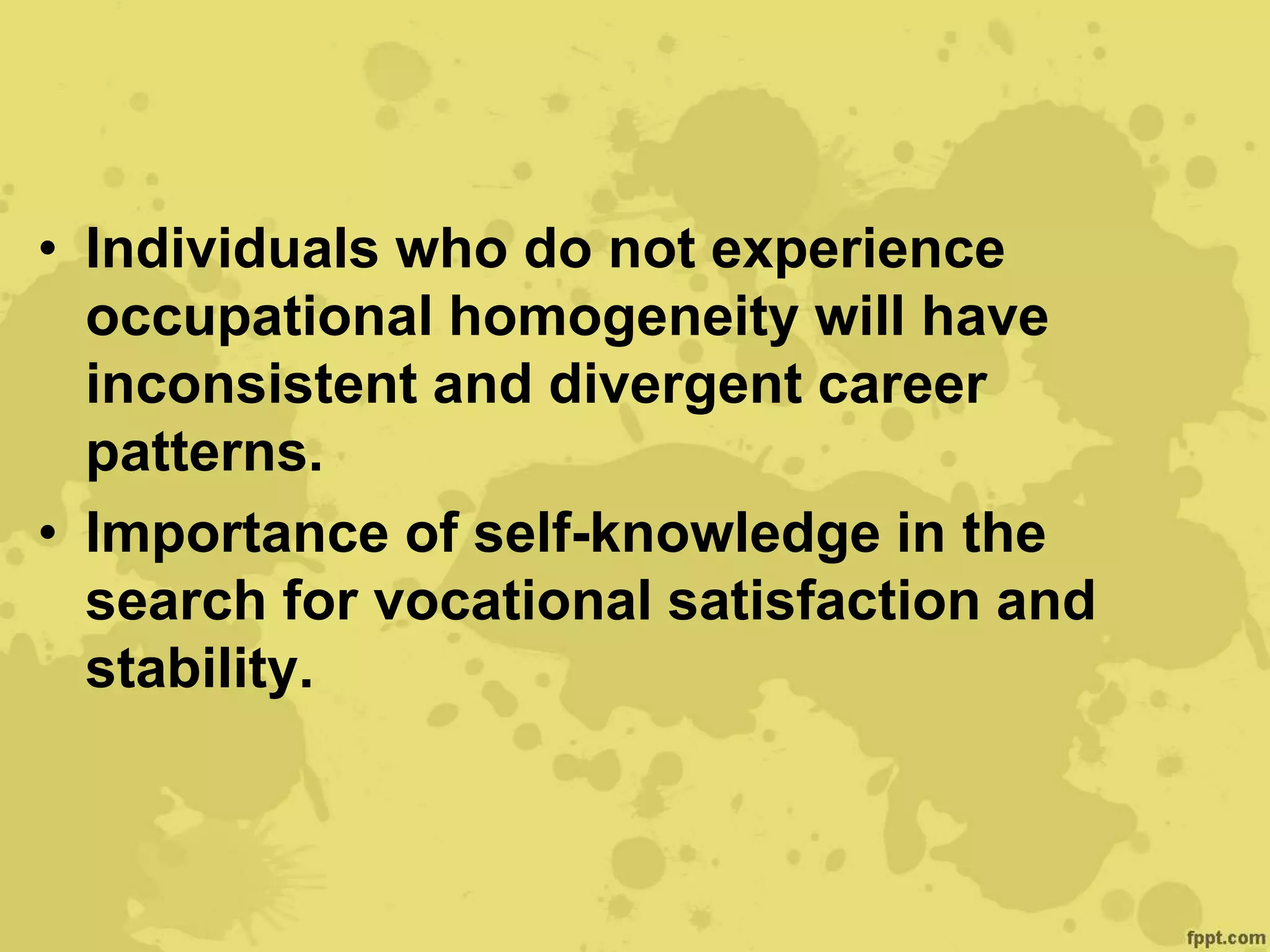• Individuals who do not experience
occupational homogeneity will have
inconsistent and divergent career
patterns.
• Importance of self-knowledge in the
search for vocational satisfaction and
stability.
 