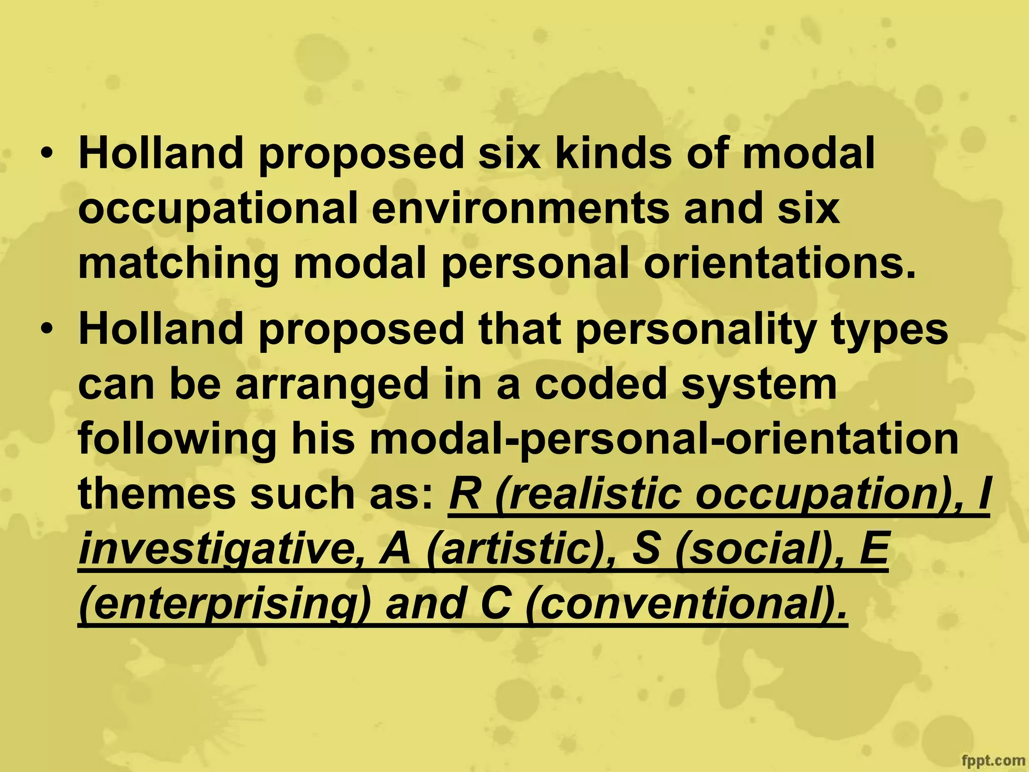 • Holland proposed six kinds of modal
occupational environments and six
matching modal personal orientations.
• Holland proposed that personality types
can be arranged in a coded system
following his modal-personal-orientation
themes such as: R (realistic occupation), I
investigative, A (artistic), S (social), E
(enterprising) and C (conventional).
 