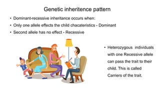 • Dominant-recessive inheritance occurs when:
• Only one allele effects the child chacateristics - Dominant
• Second allele has no effect - Recessive
Genetic inheritence pattern
• Heterozygous individuals
with one Recessive allele
can pass the trait to their
child. This is called
Carriers of the trait.
 