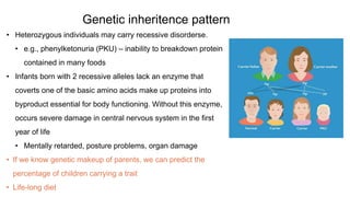 Genetic inheritence pattern
• Heterozygous individuals may carry recessive disorderse.
• e.g., phenylketonuria (PKU) – inability to breakdown protein
contained in many foods
• Infants born with 2 recessive alleles lack an enzyme that
coverts one of the basic amino acids make up proteins into
byproduct essential for body functioning. Without this enzyme,
occurs severe damage in central nervous system in the first
year of life
• Mentally retarded, posture problems, organ damage
• If we know genetic makeup of parents, we can predict the
percentage of children carrying a trait
• Life-long diet
 