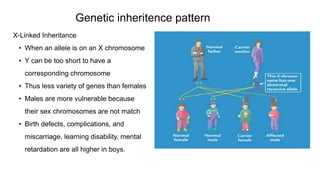 X-Linked Inheritance
• When an allele is on an X chromosome
• Y can be too short to have a
corresponding chromosome
• Thus less variety of genes than females
• Males are more vulnerable because
their sex chromosomes are not match
• Birth defects, complications, and
miscarriage, learning disability, mental
retardation are all higher in boys.
Genetic inheritence pattern
 