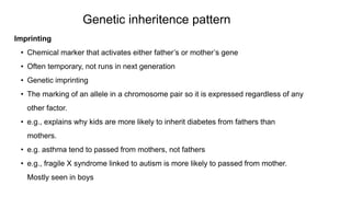 Imprinting
• Chemical marker that activates either father’s or mother’s gene
• Often temporary, not runs in next generation
• Genetic imprinting
• The marking of an allele in a chromosome pair so it is expressed regardless of any
other factor.
• e.g., explains why kids are more likely to inherit diabetes from fathers than
mothers.
• e.g. asthma tend to passed from mothers, not fathers
• e.g., fragile X syndrome linked to autism is more likely to passed from mother.
Mostly seen in boys
Genetic inheritence pattern
 