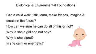 Can a child walk, talk, learn, make friends, imagine &
create in the future?
How can we sure he can do all of this or not?
Why is she a girl and not boy?
Why is she blond?
Is she calm or energetic?
Biological & Environmental Foundations
 