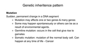 Genetic inheritence pattern
Mutation
Sudden, permanent change in a DNA segment
⚬ Mutation may affects one or two genes & many genes
⚬ Some may happen spontaneously or others can be as a
result of environmental agents.
⚬ Germline mutation: occurs in the cell that give rise to
gamates
⚬ Somatic mutation: mutation of the normal body cell. Can
happen at any time of life - Cancer
 