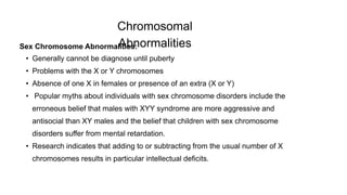 Chromosomal
Abnormalities
Sex Chromosome Abnormalities:
• Generally cannot be diagnose until puberty
• Problems with the X or Y chromosomes
• Absence of one X in females or presence of an extra (X or Y)
• Popular myths about individuals with sex chromosome disorders include the
erroneous belief that males with XYY syndrome are more aggressive and
antisocial than XY males and the belief that children with sex chromosome
disorders suffer from mental retardation.
• Research indicates that adding to or subtracting from the usual number of X
chromosomes results in particular intellectual deficits.
 