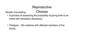 Reproductive
Choices
Genetic Counseling
• A process of assessing the probability of giving birth to an
infant with hereditary disease(s).
• Pedigree – IDs realtives with affected members of the
family.
 