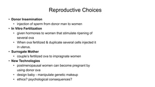Reproductive Choices
• Donor Insemination
• injection of sperm from donor man to women
• In Vitro Fertilization
• given hormones to women that stimulate ripening of
several ova
• When ova fertilized & duplicate several cells injected it
in uterus.
• Surrogate Mother
• couple’s fertilized ova to impragnate women
• New Technologies
• postmenopausal women can become pregnant by
using donor ova
• design baby - manipulate genetic makeup
• ethics? psychological consequences?
 