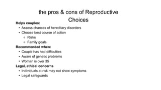 the pros & cons of Reproductive
Choices
Helps couples:
• Assess chances of hereditary disorders
• Choose best course of action
⚬ Risks
⚬ Family goals
Recommended when:
• Couple has had difficulties
• Aware of genetic problems
• Woman is over 35
Legal, ethical concerns
• Individuals at risk may not show symptoms
• Legal safeguards
 
