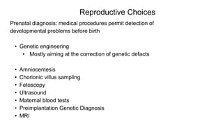 Reproductive Choices
Prenatal diagnosis: medical procedures permit detection of
developmental problems before birth
• Genetic engineering
• Mostly aiming at the correction of genetic defacts
• Amniocentesis
• Chorionic villus sampling
• Fetoscopy
• Ultrasound
• Maternal blood tests
• Preimplantation Genetic Diagnosis
• MRI
 