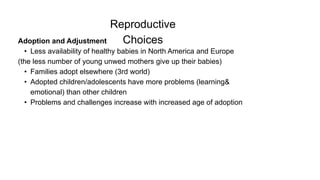 Reproductive
Choices
Adoption and Adjustment
• Less availability of healthy babies in North America and Europe
(the less number of young unwed mothers give up their babies)
• Families adopt elsewhere (3rd world)
• Adopted children/adolescents have more problems (learning&
emotional) than other children
• Problems and challenges increase with increased age of adoption
 