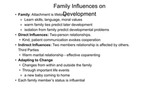 Family Influences on
Development
• Family: Attachment is lifelong
⚬ Learn skills, language, moral values
⚬ warm family ties predict later development
⚬ isolation from family predict developmental problems
• Direct Influences: Two-person relationships.
• Kind, patient communication evokes cooperation
• Indirect Influences: Two members relationship is affected by others.
Third Parties
• Warm marital relationship - effective coparenting
• Adapting to Change
• Changes from within and outside the family
• Through important life events
⚬ a new baby coming to home
• Each family member’s status is influential
 
