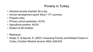 Poverty in Turkey
• Absolute poverty treshold: $4 a day
• Human development report: 92nd / 177 countries
• Property rates
• Primary school graduates: 42.5%
• Agricultural workers: 46.6%
• Eastern & SE Anatolia
• Reference:
• Saatçi, E. & Akpınar, E. (2007). Assessing Poverty and Related Factors in
Turkey. Croatian Medical Journal, 48(5), 628-635.
 