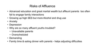 Risks of Affluence
• Advanced education and great marital wealth but affleunt parents too often
fail to engage family interactions
• Growing up high SES but more Alcohol and drug use
• Anxiety
• Depression
• Why are so many affluent youths troubled?
• Unavailable parents
• Overscheduled
• Demanding
• Family time & eating dinner with parents - helps adjusting difficulties
 