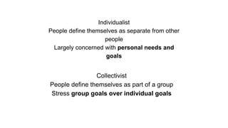 Individualist
People define themselves as separate from other
people
Largely concerned with personal needs and
goals
Collectivist
People define themselves as part of a group
Stress group goals over individual goals
 