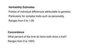 Heritability Estimates
Portion of individual differences attributable to genetics
Particularly for complex traits such as personality.
Ranges from 0 to 1.00
Concordance
What percent of the time do twins both show a trait?
Ranges from 0 to 100%
 