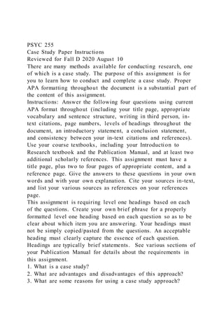 PSYC 255
Case Study Paper Instructions
Reviewed for Fall D 2020 August 10
There are many methods available for conducting research, one
of which is a case study. The purpose of this assignment is for
you to learn how to conduct and complete a case study. Proper
APA formatting throughout the document is a substantial part of
the content of this assignment.
Instructions: Answer the following four questions using current
APA format throughout (including your title page, appropriate
vocabulary and sentence structure, writing in third person, in-
text citations, page numbers, levels of headings throughout the
document, an introductory statement, a conclusion statement,
and consistency between your in-text citations and references).
Use your course textbooks, including your Introduction to
Research textbook and the Publication Manual, and at least two
additional scholarly references. This assignment must have a
title page, plus two to four pages of appropriate content, and a
reference page. Give the answers to these questions in your own
words and with your own explanation. Cite your sources in-text,
and list your various sources as references on your references
page.
This assignment is requiring level one headings based on each
of the questions. Create your own brief phrase for a properly
formatted level one heading based on each question so as to be
clear about which item you are answering. Your headings must
not be simply copied/pasted from the questions. An acceptable
heading must clearly capture the essence of each question.
Headings are typically brief statements. See various sections of
your Publication Manual for details about the requirements in
this assignment.
1. What is a case study?
2. What are advantages and disadvantages of this approach?
3. What are some reasons for using a case study approach?
 