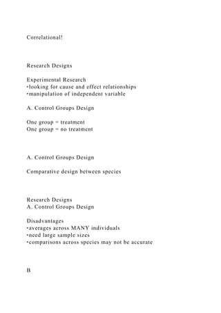 Correlational!
Research Designs
Experimental Research
‣looking for cause and effect relationships
‣manipulation of independent variable
A. Control Groups Design
One group = treatment
One group = no treatment
A. Control Groups Design
Comparative design between species
Research Designs
A. Control Groups Design
Disadvantages
‣averages across MANY individuals
‣need large sample sizes
‣comparisons across species may not be accurate
B
 